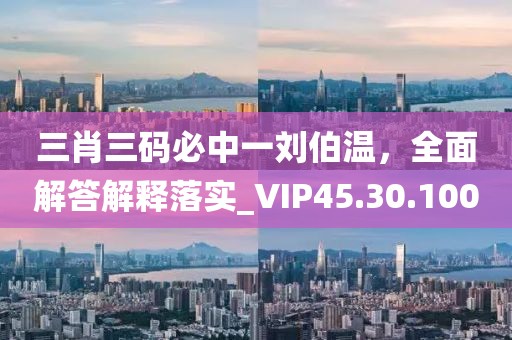 三肖三码必中一刘伯温，全面解答解释落实_VIP45.30.100