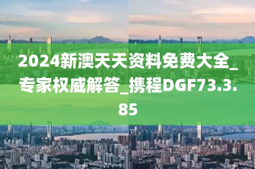 2024新澳天天资料免费大全_专家权威解答_携程DGF73.3.85