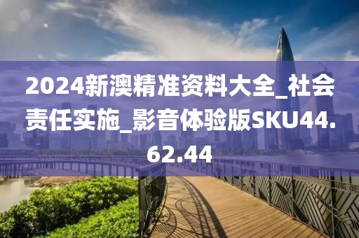 2024新澳精准资料大全_社会责任实施_影音体验版SKU44.62.44