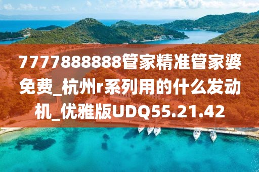 7777888888管家精准管家婆免费_杭州r系列用的什么发动机_优雅版UDQ55.21.42
