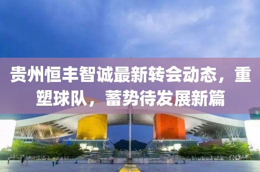 贵州恒丰智诚最新转会动态，重塑球队，蓄势待发展新篇