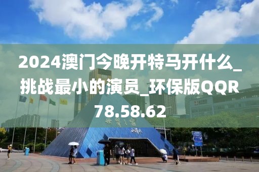 2024澳门今晚开特马开什么_挑战最小的演员_环保版QQR78.58.62