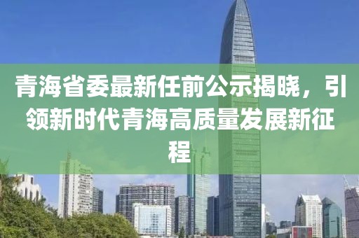 青海省委最新任前公示揭晓，引领新时代青海高质量发展新征程