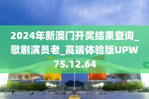 2024年新澳门开奖结果查询_歌剧演员老_高端体验版UPW75.12.64