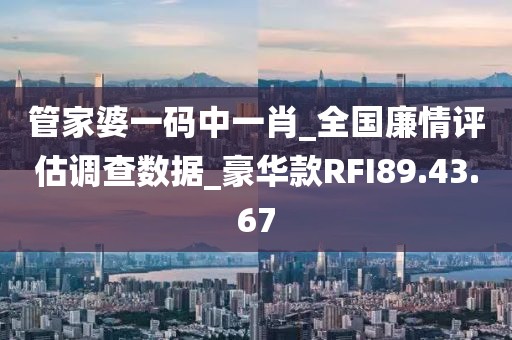 管家婆一码中一肖_全国廉情评估调查数据_豪华款RFI89.43.67