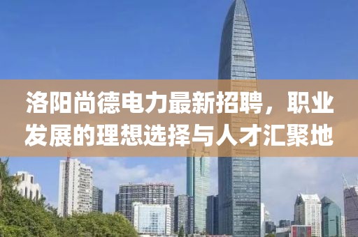 洛阳尚德电力最新招聘，职业发展的理想选择与人才汇聚地