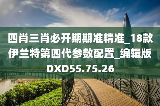 四肖三肖必开期期准精准_18款伊兰特第四代参数配置_编辑版DXD55.75.26