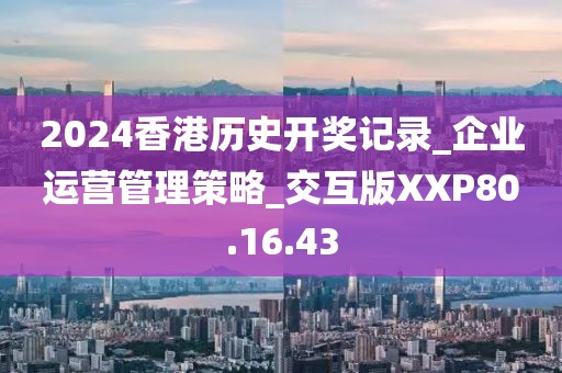 2024香港历史开奖记录_企业运营管理策略_交互版XXP80.16.43