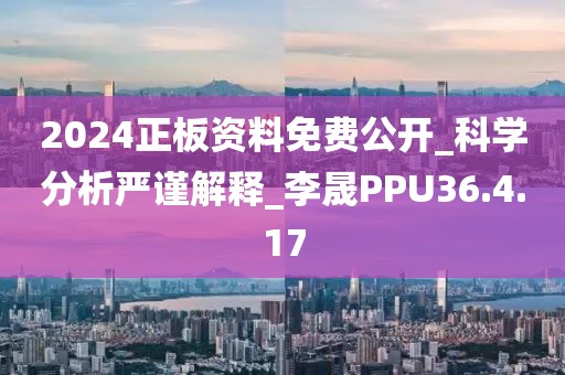 2024正板资料免费公开_科学分析严谨解释_李晟PPU36.4.17