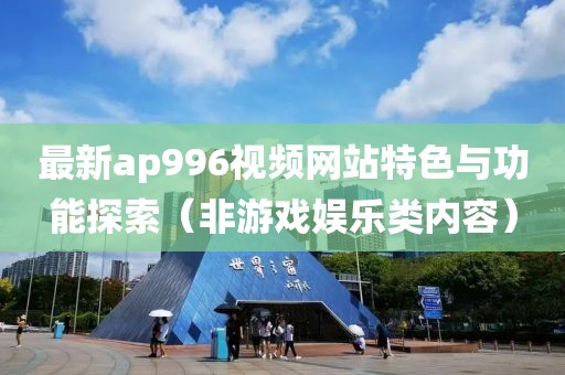 最新ap996视频网站特色与功能探索（非游戏娱乐类内容）
