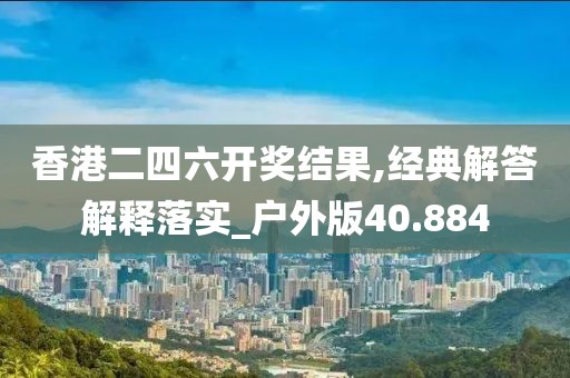 香港二四六开奖结果,经典解答解释落实_户外版40.884
