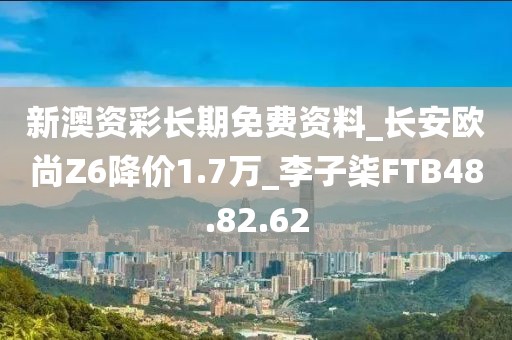 新澳资彩长期免费资料_长安欧尚Z6降价1.7万_李子柒FTB48.82.62