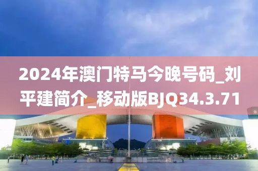 2024年澳门特马今晚号码_刘平建简介_移动版BJQ34.3.71