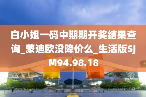 白小姐一码中期期开奖结果查询_蒙迪欧没降价么_生活版SJM94.98.18