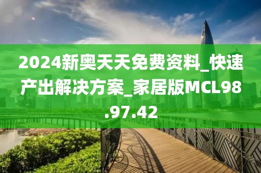 2024新奥天天免费资料_快速产出解决方案_家居版MCL98.97.42