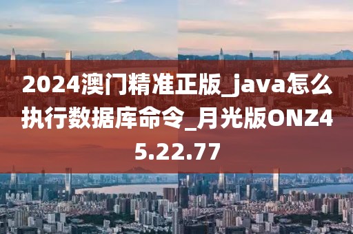 2024澳门精准正版_java怎么执行数据库命令_月光版ONZ45.22.77