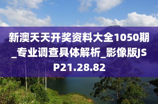 新澳天天开奖资料大全1050期_专业调查具体解析_影像版JSP21.28.82