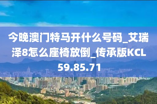 今晚澳门特马开什么号码_艾瑞泽8怎么座椅放倒_传承版KCL59.85.71