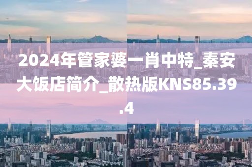 2024年管家婆一肖中特_秦安大饭店简介_散热版KNS85.39.4