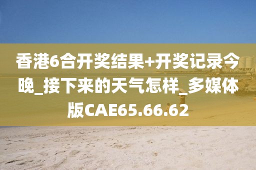 香港6合开奖结果+开奖记录今晚_接下来的天气怎样_多媒体版CAE65.66.62
