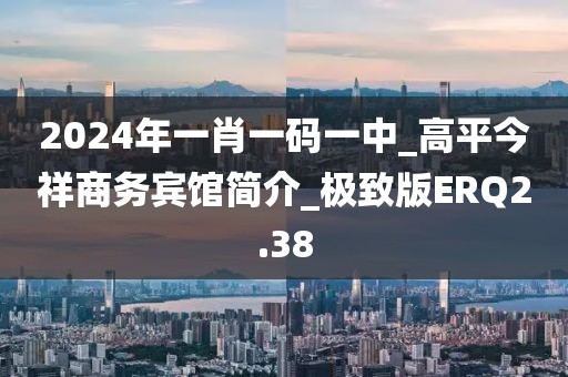2024年一肖一码一中_高平今祥商务宾馆简介_极致版ERQ2.38