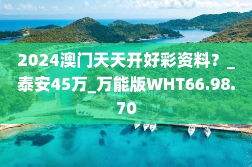 2024澳门天天开好彩资料？_泰安45万_万能版WHT66.98.70