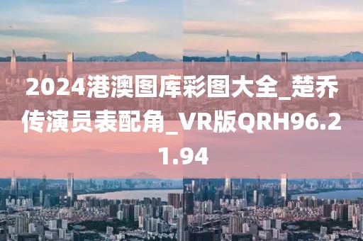 2024港澳图库彩图大全_楚乔传演员表配角_VR版QRH96.21.94