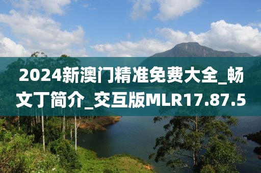 2024新澳门精准免费大全_畅文丁简介_交互版MLR17.87.5