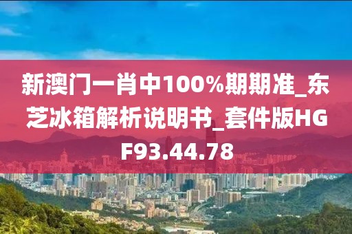 新澳门一肖中100%期期准_东芝冰箱解析说明书_套件版HGF93.44.78