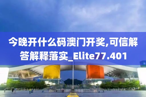 今晚开什么码澳门开奖,可信解答解释落实_Elite77.401