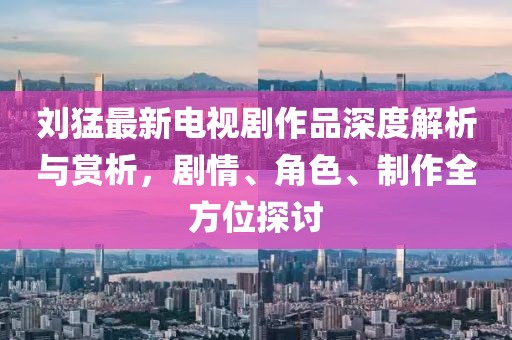 刘猛最新电视剧作品深度解析与赏析，剧情、角色、制作全方位探讨