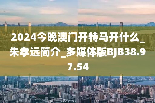 2024今晚澳门开特马开什么_朱孝远简介_多媒体版BJB38.97.54