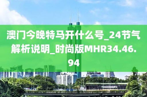 澳门今晚特马开什么号_24节气解析说明_时尚版MHR34.46.94