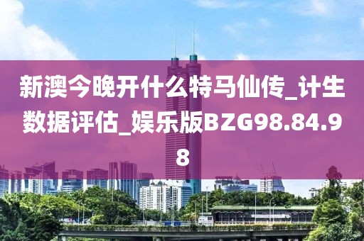 新澳今晚开什么特马仙传_计生数据评估_娱乐版BZG98.84.98