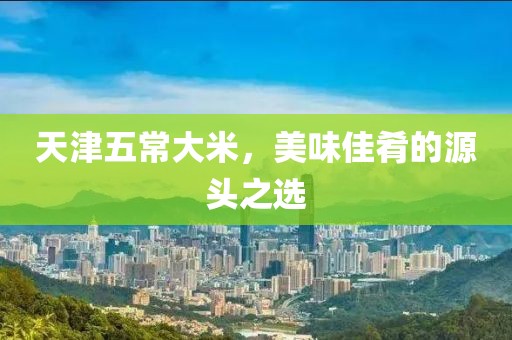 天津五常大米，美味佳肴的源头之选