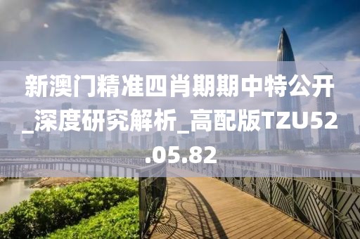 新澳门精准四肖期期中特公开_深度研究解析_高配版TZU52.05.82