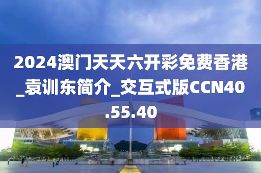 2024澳门天天六开彩免费香港_袁训东简介_交互式版CCN40.55.40