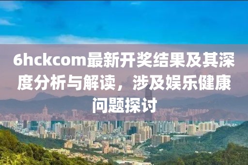 6hckcom最新开奖结果及其深度分析与解读，涉及娱乐健康问题探讨