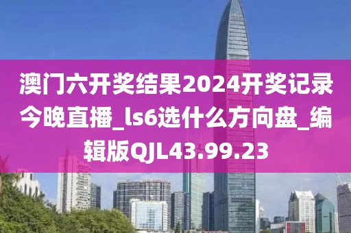 澳门六开奖结果2024开奖记录今晚直播_ls6选什么方向盘_编辑版QJL43.99.23