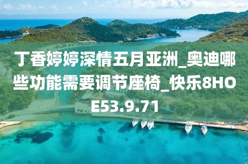 丁香婷婷深情五月亚洲_奥迪哪些功能需要调节座椅_快乐8HOE53.9.71