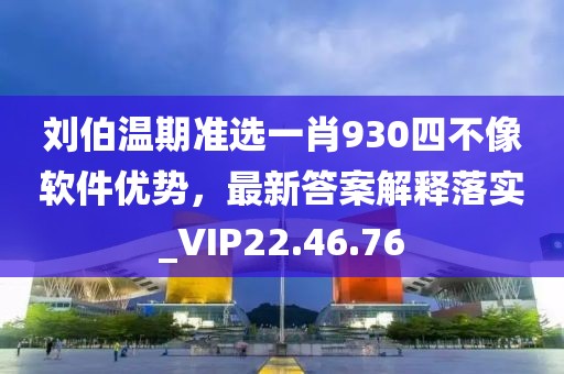 刘伯温期准选一肖930四不像软件优势，最新答案解释落实_VIP22.46.76