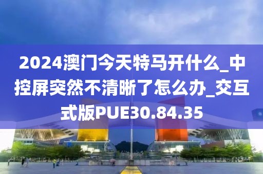 2024澳门今天特马开什么_中控屏突然不清晰了怎么办_交互式版PUE30.84.35
