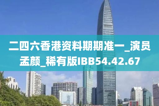 二四六香港资料期期准一_演员孟颜_稀有版IBB54.42.67