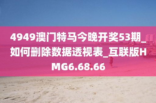 4949澳门特马今晚开奖53期_如何删除数据透视表_互联版HMG6.68.66