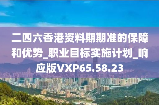 二四六香港资料期期准的保障和优势_职业目标实施计划_响应版VXP65.58.23
