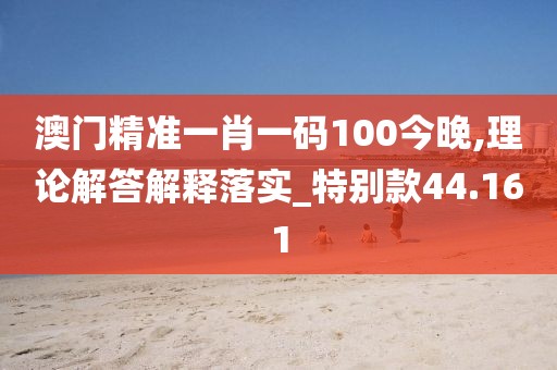 澳门精准一肖一码100今晚,理论解答解释落实_特别款44.161