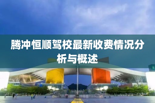腾冲恒顺驾校最新收费情况分析与概述