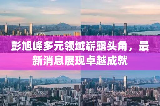 彭旭峰多元领域崭露头角，最新消息展现卓越成就