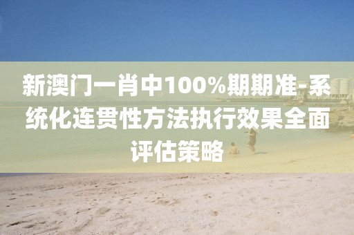 新澳门一肖中100%期期准-系统化连贯性方法执行效果全面评估策略