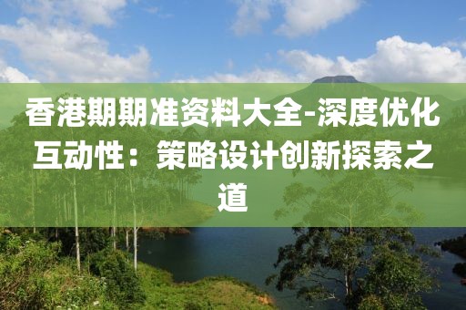 香港期期准资料大全-深度优化互动性：策略设计创新探索之道